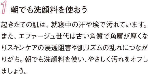 1 朝でも洗顔料を使おう 起きたての肌は、就寝中の汗や埃で汚れています。また、エファージュ世代は古い角質で角層が厚くなりスキンケアの浸透阻害や肌リズムの乱れにつながりがち。朝でも洗顔料を使い、やさしく汚れをオフしましょう。