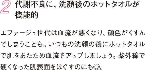 2 代謝不良に、洗顔後のホットタオルが機能的 エファージュ世代は血流が悪くなり、顔色がくすんでしまうことも。いつもの洗顔の後にホットタオルで肌をあたため血流をアップしましょう。紫外線で硬くなった肌表面をほぐすのにも◎。