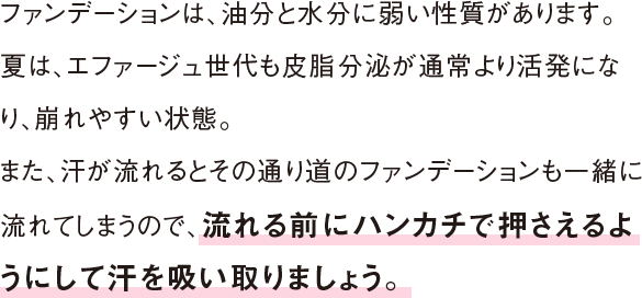 ファンデーションは、油分と水分に弱い性質があります。夏は、エファージュ世代も皮脂分泌が通常より活発になり、崩れやすい状態。また、汗が流れるとその通り道のファンデーションも一緒に流れてしまうので、 流れる前にハンカチで押さえるようにして汗を吸い取りましょう。