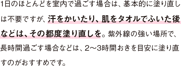 1日のほとんどを室内で過ごす場合は、基本的に塗り直しは不要ですが、汗をかいたり、肌をタオルでふいた後などは、その都度塗り直しを。紫外線の強い場所で、長時間過ごす場合などは、2～3時間おきを目安に塗り直すのがおすすめです。