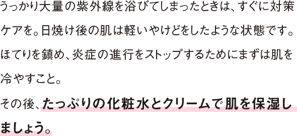 うっかり大量の紫外線を浴びてしまったときは、すぐに対策ケアを。日焼け後の肌は軽いやけどをしたような状態です。ほてりを鎮め、炎症の進行をストップするためにまずは肌を冷やすこと。その後、たっぷりの化粧水とクリームで肌を保湿しましょう。