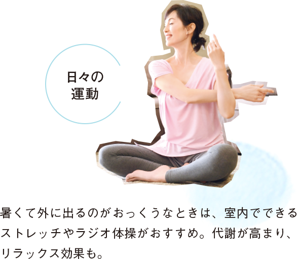 日々の運動 暑くて外に出るのがおっくうなときは、室内でできるストレッチやラジオ体操がおすすめ。代謝が高まり、リラックス効果も。