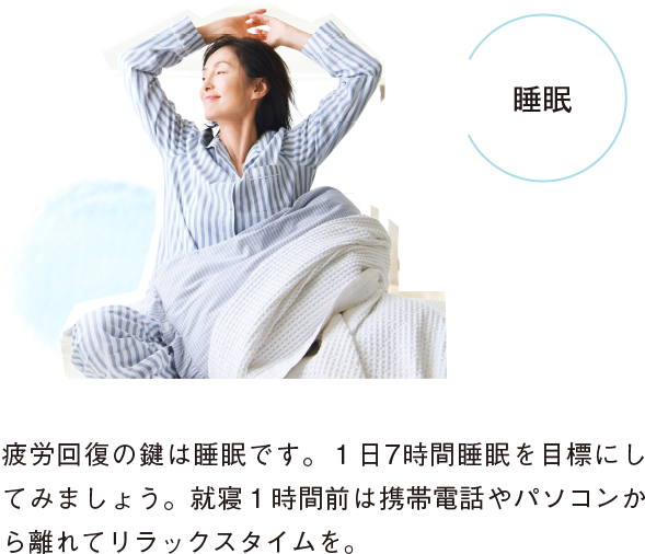 睡眠 疲労回復の鍵は睡眠です。１日7時間睡眠を目標にしてみましょう。就寝１時間前は携帯電話やパソコンから離れてリラックスタイムを。