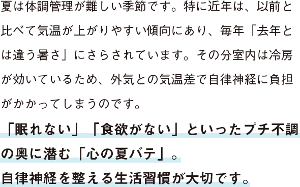 夏は体調管理が難しい季節です。特に近年は、以前と比べて気温が上がりやすい傾向にあり、毎年「去年とは違う暑さ」にさらされています。その分室内は冷房が効いているため、外気との気温差で自律神経に負担がかかってしまうのです。「眠れない」「食欲がない」といったプチ不調の奥に潜む「心の夏バテ」。自律神経を整える生活習慣が大切です。