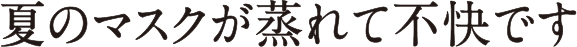 夏のマスクが蒸れて不快です