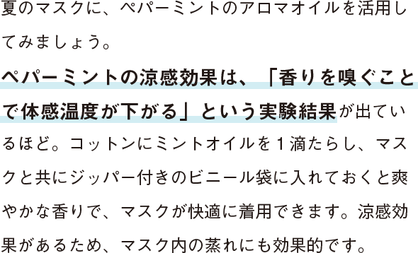 夏のマスクに、ペパーミントのアロマオイルを活用してみましょう。ペパーミントの涼感効果は、「香りを嗅ぐことで体感温度が下がる」という実験結果が出ているほど。コットンにミントオイルを１滴たらし、マスクと共にジッパー付きのビニール袋に入れておくと爽やかな香りで、マスクが快適に着用できます。涼感効果があるため、マスク内の蒸れにも効果的です。