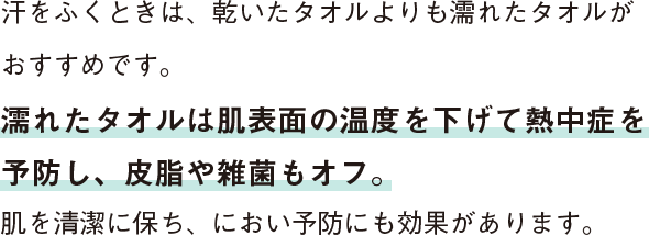 汗をふくときは、乾いたタオルよりも濡れたタオルがおすすめです。濡れたタオルは肌表面の温度を下げて熱中症を予防し、皮脂や雑菌もオフ。肌を清潔に保ち、におい予防にも効果があります。