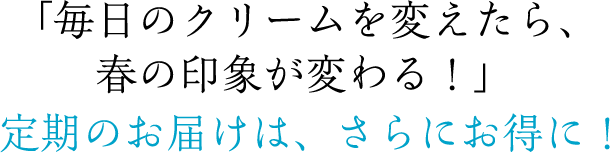「毎日のクリームを変えたら、春の印象が変わる！」定期のお届けは、さらにお得に！