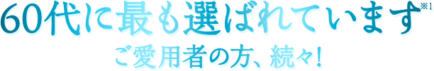 60代に最も選ばれています※1ご愛用者の方、続々!