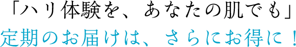 「ハリ実感を、あなたの肌でも」定期のお届けは、さらにお得に！