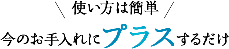 使い方は簡単 今のお手入れにプラスするだけ