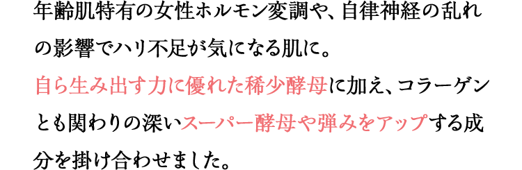 年齢肌特有の女性ホルモン変調や、自律神経の乱れの影響でハリ不足が気になる肌に。自ら生み出す力に優れた稀少酵母に加え、コラーゲンとも関わりの深いスーパー酵母や弾みをアップする成分を掛け合わせました。