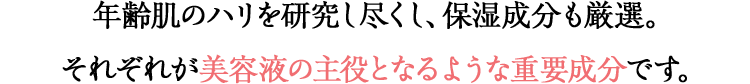 年齢肌のハリを研究し尽くし、保湿成分も厳選。それぞれが美容液の主役となるような重要成分です。