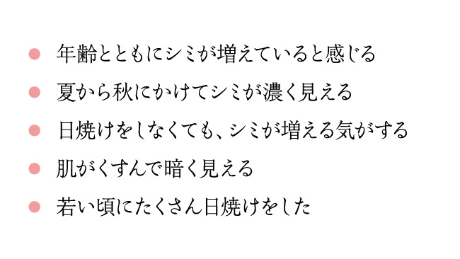 年齢とともにシミが増えていると感じる 夏から秋にかけてシミが濃く見える 日焼けをしなくても、シミが増える気がする肌がくすんで暗く見える 若い頃にたくさん日焼けをした