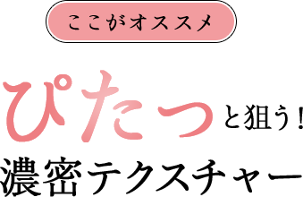 ここがオススメ ぴたっと狙う！ 濃密テクスチャー