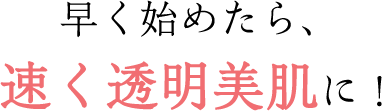 早く始めたら、速く透明美肌に！