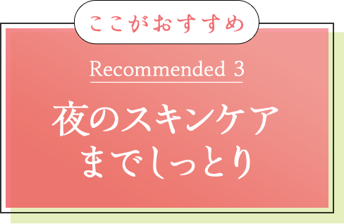 ここがおすすめ Recommended 3 夜のスキンケア までしっとり