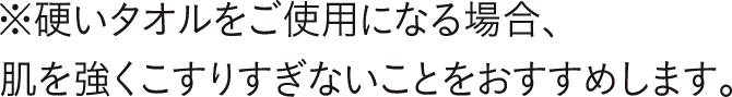 硬いタオルをご使用になる場合、肌を強くこすりすぎないことをおすすめします。