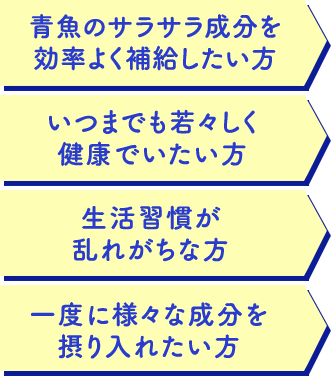 青魚のサラサラ成分を 効率よく補給したい方 いつまでも若々しく 健康でいたい方 生活習慣が 乱れがちな方 一度に様々な成分を 摂り入れたい方