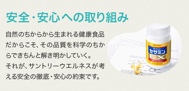安全・安心への取り組み 自然のちからから生まれる健康食品だからこそ、その品質を科学のちからできちんと解き明かしていく。それが、サントリーウエルネスが考える安全の徹底・安心の約束です。