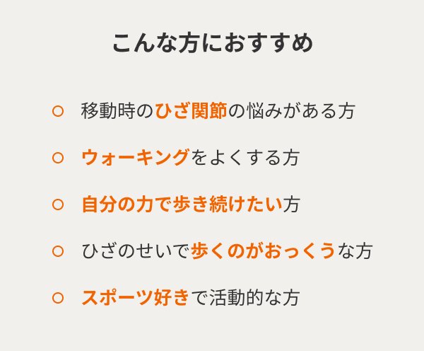 こんな方におすすめ  移動時のひざ関節の悩みがある方 ウォーキングをよくする方 自分の力で歩き続けたい方 ひざのせいで歩くのがおっくうな方 スポーツ好きで活動的な方