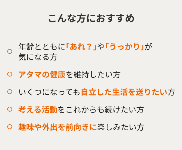 こんな方におすすめ 年齢とともに｢あれ？｣や｢うっかり｣が気になる方 アタマの健康を維持したい方 いくつになっても自立した生活を送りたい方 考える活動をこれからも続けたい方 趣味や外出を前向きに楽しみたい方