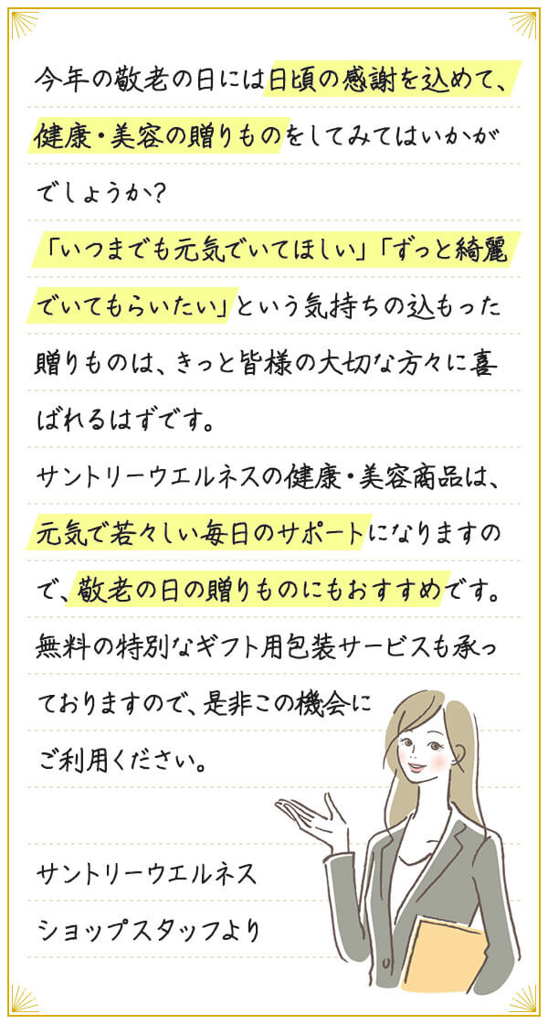 今年の敬老の日には日頃の感謝を込めて、健康・美容の贈りものをしてみてはいかがでしょうか?「いつまでも元気でいてほしい」「ずっと綺麗でいてもらいたい」という気持ちの込もった贈りものは、きっと皆様の大切な方々に喜ばれるはずです。サントリーウエルネスの健康・美容商品は、元気で若々しい毎日のサポートになりますので、敬老の日の贈りものにもおすすめです。無料の特別なギフト用包装サービスも承っておりますので、是非この機会にご利用ください。サントリーウエルネス ショップスタッフより