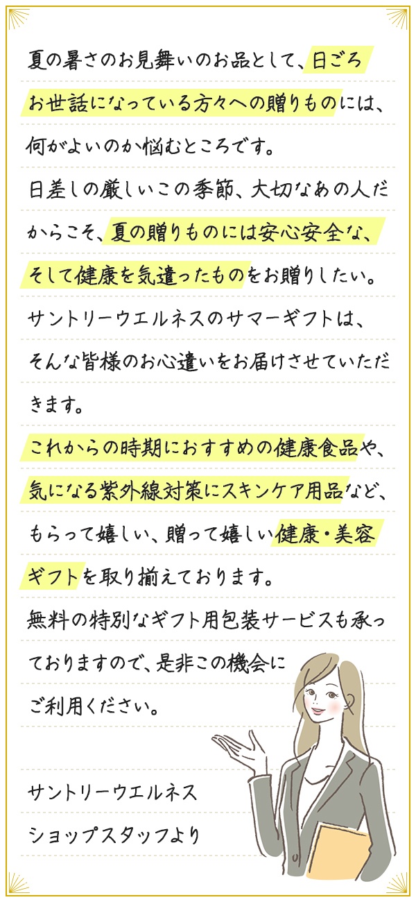 夏の暑さのお見舞いのお品として、日ごろお世話になっている方々への贈りものには、何がよいのか悩むところです。日差しの厳しいこの季節、大切なあの人だからこそ、夏の贈りものには安心安全な、そして健康を気遣ったものをお贈りしたい。サントリーウエルネスのサマーギフトは、そんな皆様のお心遣いをお届けさせていただきます。これからの時期におすすめの健康食品や、気になる紫外線対策にスキンケア用品など、もらって嬉しい、贈って嬉しい健康・美容ギフトを取り揃えております。無料の特別なギフト用包装サービスも承っておりますので、是非この機会にご利用ください。サントリーウエルネス ショップスタッフより