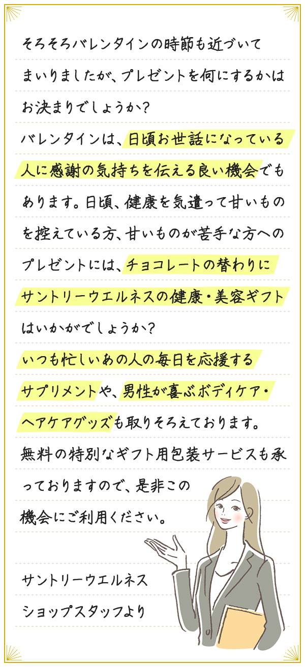 そろそろバレンタインの時節も近づいてまいりましたが、プレゼントを何にするかはお決まりでしょうか？バレンタインは、日頃お世話になっている人に感謝の気持ちを伝える良い機会でもあります。日頃、健康を気遣って甘いものを控えている方、甘いものが苦手な方へのプレゼントには、チョコレートの替わりにサントリーウエルネスの健康・美容ギフトはいかがでしょうか？いつも忙しいあの人の毎日を応援するサプリメントや、男性が喜ぶボディケア・ヘアケアグッズも取りそろえております。無料の特別なギフト用包装サービスも承っておりますので、是非この機会にご利用ください。サントリーウエルネスショップスタッフより