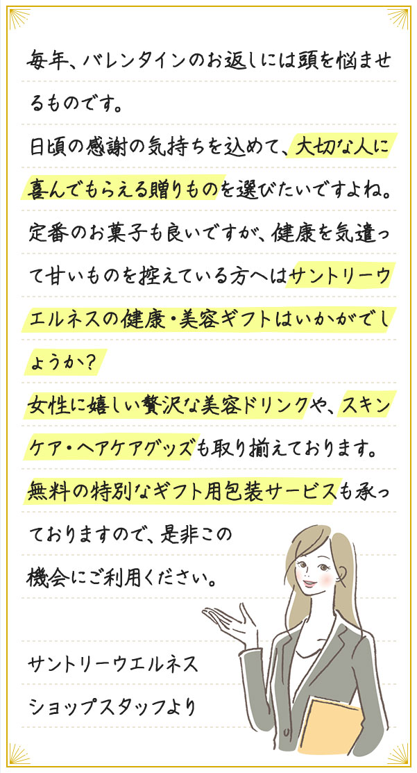 毎年、ホワイトデーのお返しには頭を悩ませるものです。日頃の感謝の気持ちを込めて、大切な人に喜んでもらえる贈りものを選びたいですよね。定番のお菓子も良いですが、健康を気遣って甘いものを控えている方へはサントリーウエルネスの健康・美容ギフトはいかがでしょうか？女性に嬉しい贅沢な美容ドリンクや、スキンケア・ヘアケアグッズも取り揃えております。無料の特別なギフト用包装サービスも承っておりますので、是非この機会にご利用ください。