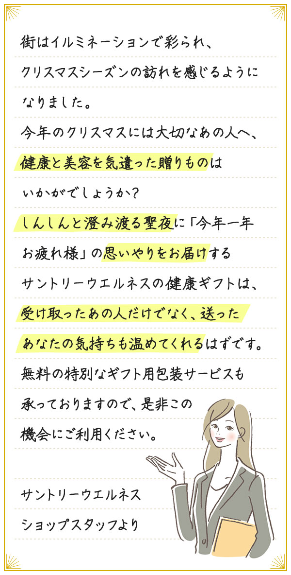 街はイルミネーションで彩られ、クリスマスシーズンの訪れを感じるようになりました。今年のクリスマスには大切なあの人へ、健康と美容を気遣った贈りものはいかがでしょうか？しんしんと澄み渡る聖夜に「今年一年お疲れ様」の思いやりをお届けするサントリーウエルネスの健康ギフトは、受け取ったあの人だけでなく、送ったあなたの気持ちも温めてくれるはずです。無料の特別なギフト用包装サービスも承っておりますので、是非この機会にご利用ください。サントリーウエルネスショップスタッフより