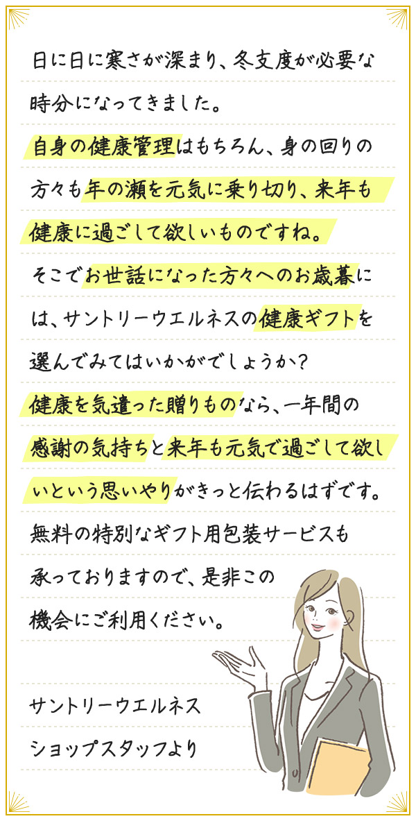 日に日に寒さが深まり、冬支度が必要な時分になってきました。自身の健康管理はもちろん、身の回りの方々も年の瀬を元気に乗り切り、来年も健康に過ごして欲しいものですね。そこでお世話になった方々へのお歳暮には、サントリーウエルネスの健康ギフトを選んでみてはいかがでしょうか?健康を気遣った贈りものなら、一年間の感謝の気持ちと来年も元気で過ごして欲しいという思いやりがきっと伝わるはずです。無料の特別なギフト用包装サービスも承っておりますので、是非この機会にご利用ください。サントリーウエルネスショップスタッフより