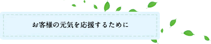 お客様の元気を応援するために