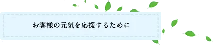 お客様の元気を応援するために