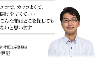 エコで、カッコよくて、開けやすくて・・・こんな箱はどこを探してもないと思います 出荷配送業務担当 伊能