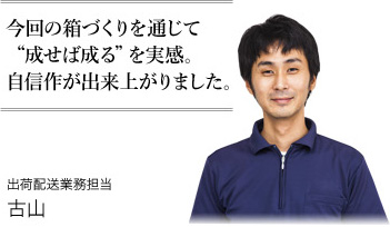 今回の箱づくりを通じて“成せば成る”を実感。自信作が出来上がりました。 出荷配送業務担当 古山