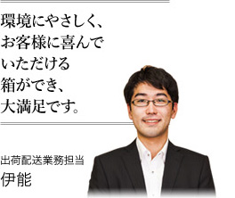 環境にやさしく、お客様に喜んでいただける箱ができ、大満足です。 出荷配送業務担当 伊能