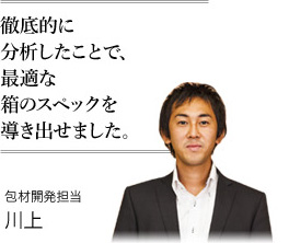 徹底的に分析したことで、最適な箱のスペックを導き出せました。 包材開発担当 川上