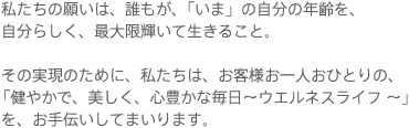 私たちの願いは、誰もが、「いま」の自分の年齢を、自分らしく、最大限輝いて生きること。 その実現のために、私たちは、お客様お一人おひとりの、「健やかで、美しく、心豊かな毎日~ウエルネスライフ ~」を、お手伝いしてまいります。