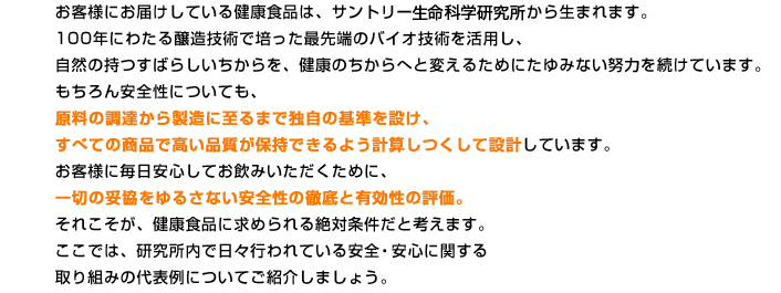 お客様にお届けしている健康食品は、サントリー生命科学研究所から生まれます。100年にわたる醸造技術で培った最先端のバイオ技術を活用し、自然の持つすばらしいちからを、健康のちからへと変えるためにたゆみない努力を続けています。もちろん安全性についても、原料の調達から製造に至るまで独自の基準を設け、すべての商品で高い品質が保持できるよう計算しつくして設計しています。お客様に毎日安心してお飲みいただくために、一切の妥協をゆるさない安全性の徹底と有効性の評価。それこそが、健康食品に求められる絶対条件だと考えます。ここでは、研究所内で日々行われている安全・安心に関する取り組みの代表例についてご紹介しましょう。