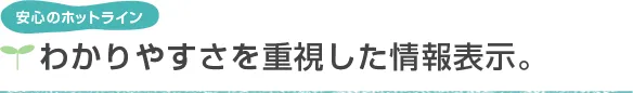 安心のホットライン わかりやすさを重視した情報表示。