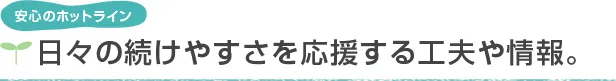 安心のホットライン 日々の続けやすさを応援する工夫や情報。