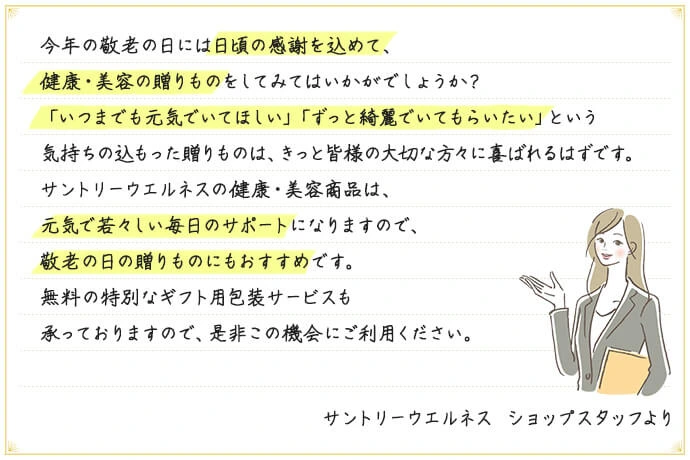 今年の敬老の日には日頃の感謝を込めて、健康・美容の贈りものをしてみてはいかがでしょうか?「いつまでも元気でいてほしい」「ずっと綺麗でいてもらいたい」という気持ちの込もった贈りものは、きっと皆様の大切な方々に喜ばれるはずです。サントリーウエルネスの健康・美容商品は、元気で若々しい毎日のサポートになりますので、敬老の日の贈りものにもおすすめです。無料の特別なギフト用包装サービスも承っておりますので、是非この機会にご利用ください。 サントリーウエルネス ショップスタッフより