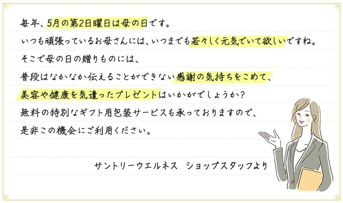 毎年、5月の第2日曜日は母の日です。いつも頑張っているお母さんには、いつまでも若々しく元気でいて欲しいですね。そこで母の日の贈りものには、普段はなかなか伝えることができない感謝の気持ちをこめて、美容や健康を気遣ったプレゼントはいかがでしょうか?無料の特別なギフト用包装サービスも承っておりますので、是非この機会にご利用ください。 サントリーウエルネス ショップスタッフより