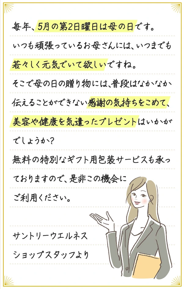 毎年、5月の第2日曜日は母の日です。いつも頑張っているお母さんには、いつまでも若々しく元気でいて欲しいですね。そこで母の日の贈り物には、普段はなかなか伝えることができない感謝の気持ちをこめて、美容や健康を気遣ったプレゼントはいかがでしょうか? 無料の特別なギフト用包装サービスも承っておりますので、是非この機会にご利用ください。 サントリーウエルネスショップスタッフより
